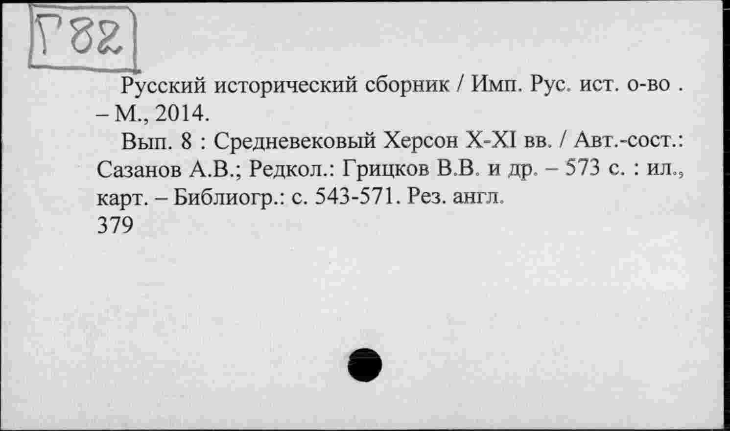 ﻿№
Русский исторический сборник / Ими. Рус. ист. о-во . -М., 2014.
Вып. 8 : Средневековый Херсон Х-Х1 вв. / Авт.-сост.: Сазанов А.В.; Редкол.: Грицков В.В. и др. - 573 с. : ил.э карт. - Библиогр.: с. 543-571. Рез. англ.
379